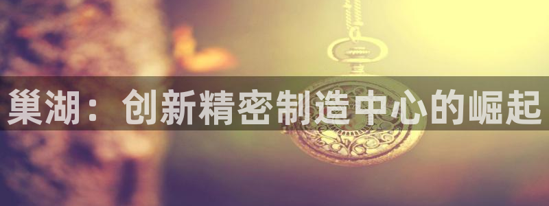 彩神ix官网：巢湖：创新精密制造中心的崛起