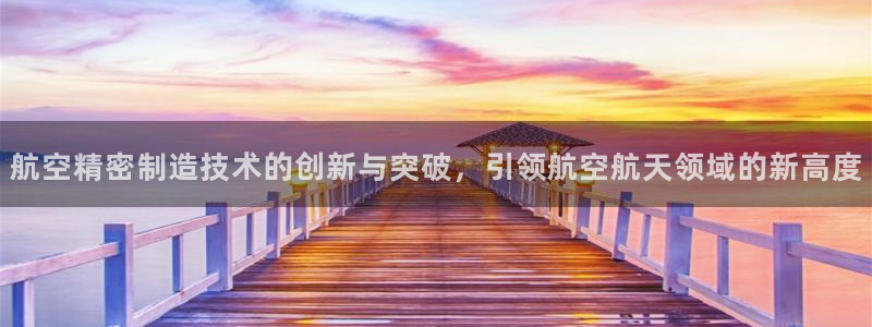 彩神大发三期计划网站：航空精密制造技术的创新与突破，引领航空航天领域的新高度