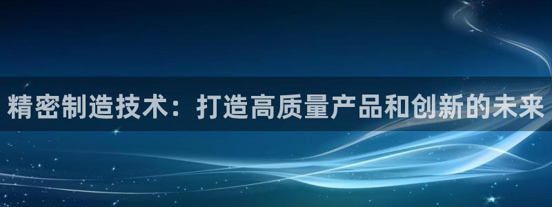 彩神大发官网：精密制造技术：打造高质量产品和创新的未来