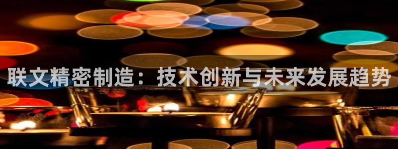 彩神app能挣到钱吗：联文精密制造：技术创新与未来发展趋势