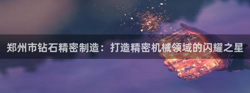 彩神v8是一个什么平台：郑州市钻石精密制造：打造精密机械领域的闪耀之星