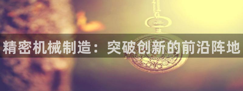 彩神vlll官网网上购彩：精密机械制造：突破创新的前沿阵地