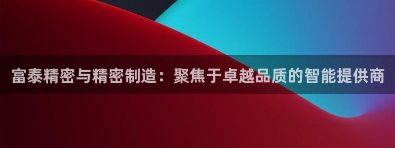 彩神v8是一个什么平台游戏：富泰精密与精密制造：聚焦于卓越品质的智能提供商