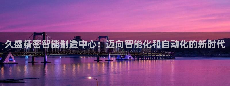 彩神8官网合法吗：久盛精密智能制造中心：迈向智能化和自动化的新时代