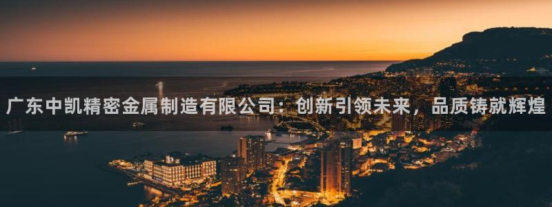 大发彩神最高邀请码：广东中凯精密金属制造有限公司：创新引领未来，品质铸就辉煌