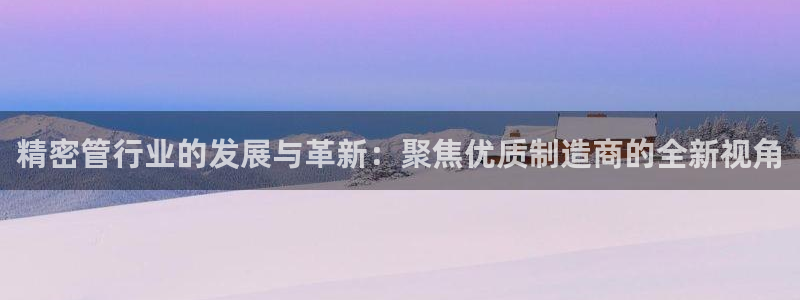 彩神viii是正规平台吗?：精密管行业的发展与革新：聚焦优质制造商的全新视角