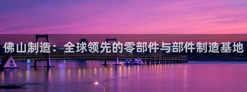 彩神vll首页企业文化：佛山制造：全球领先的零部件与部件制造基地