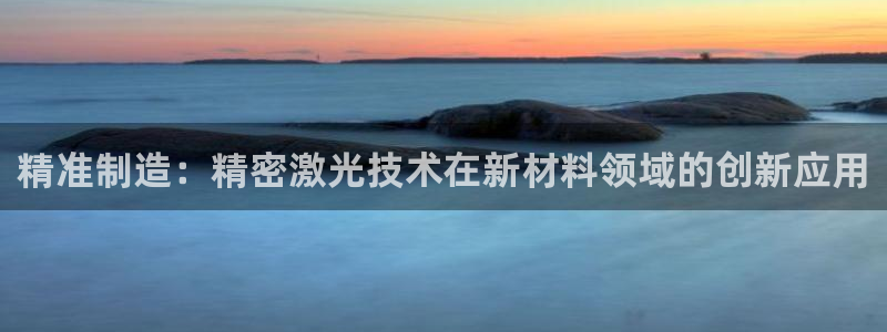 彩神vll首页企业文化：精准制造：精密激光技术在新材料领域的创新应用