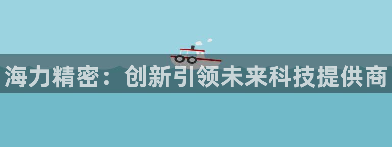 彩神趣购彩用户注册：海力精密：创新引领未来科技提供商