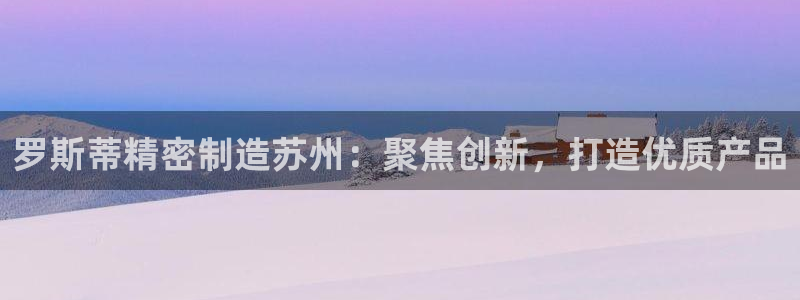 彩神v争霸有限公司：罗斯蒂精密制造苏州：聚焦创新，打造优质产品