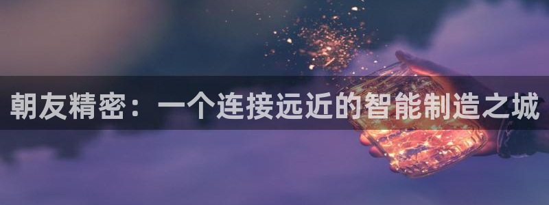 彩神ix是真的吗：朝友精密：一个连接远近的智能制造之城