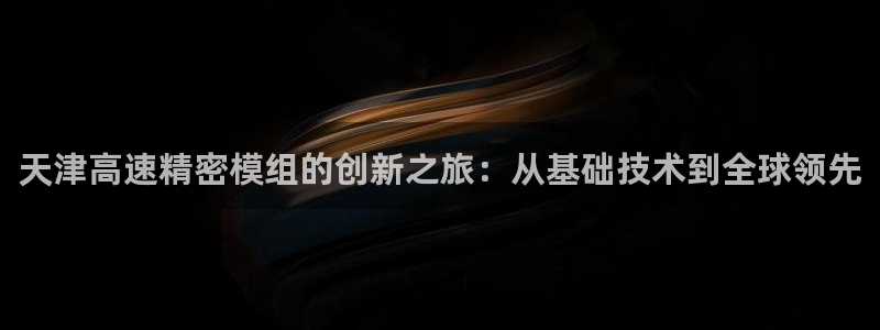 彩神是正规平台吗：天津高速精密模组的创新之旅：从基础技术到全球领先
