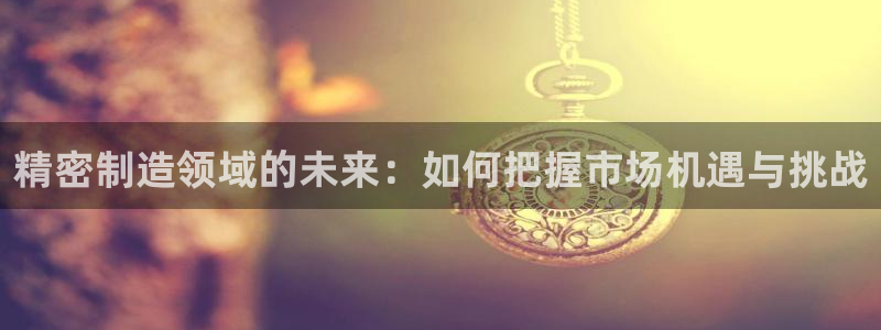 彩神怎么样可以提现：精密制造领域的未来：如何把握市场机遇与挑战
