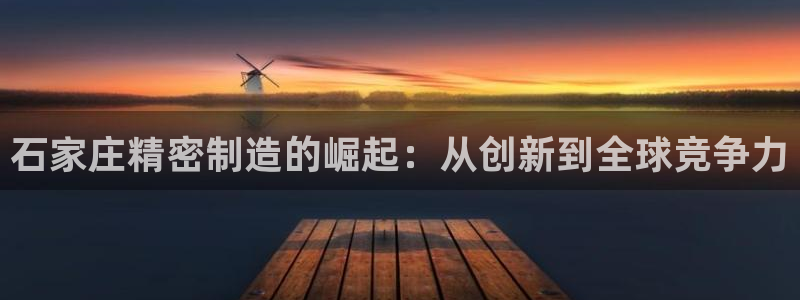 彩神iv真的能赚钱吗：石家庄精密制造的崛起：从创新到全球竞争力