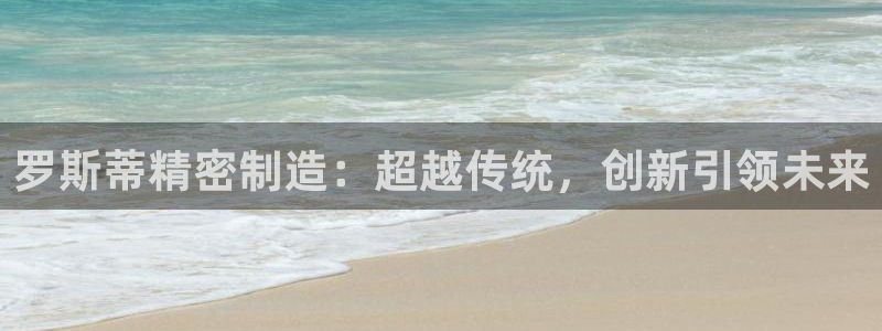 彩神大发cp：罗斯蒂精密制造：超越传统，创新引领未来