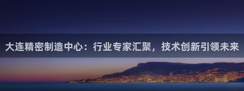 彩神vllⅰ购彩大厅：大连精密制造中心：行业专家汇聚，技术创新引领未来