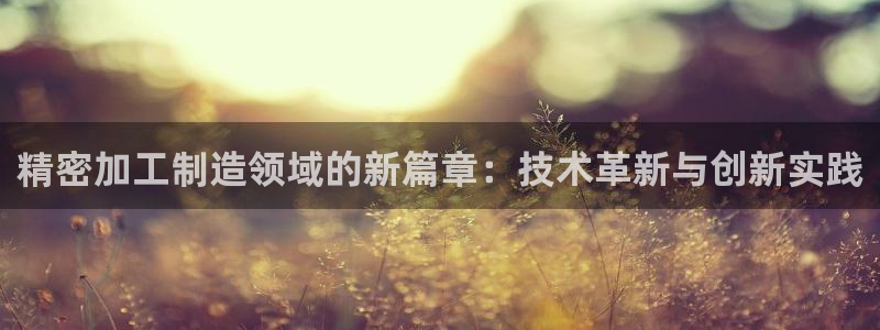 彩神怎么样可以提现：精密加工制造领域的新篇章：技术革新与创新实践