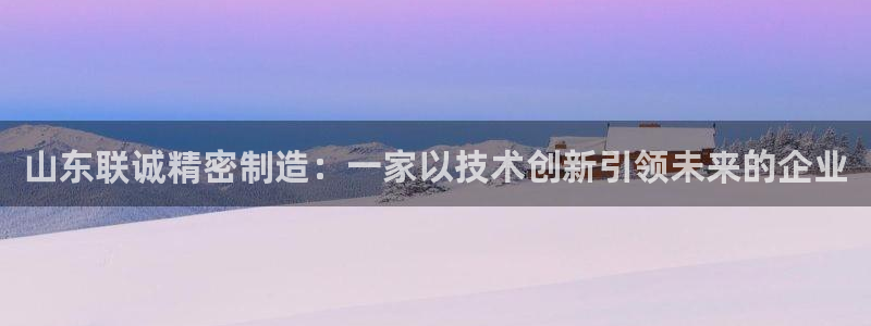 彩神vip官方网站：山东联诚精密制造：一家以技术创新引领未来的企业