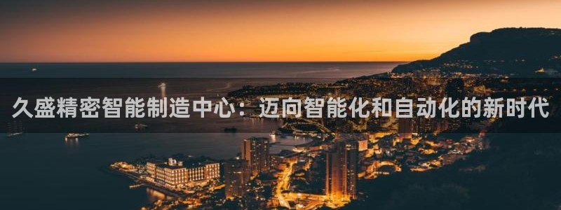 彩神V集团有限公司：久盛精密智能制造中心：迈向智能化和自动化的新时代