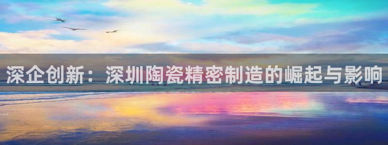 彩神8彩平台官网：深企创新：深圳陶瓷精密制造的崛起与影响